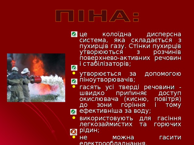 це колоїдна дисперсна система, яка складається з пухирців газу. Стінки пухирців утворюються з розчинів поверхнево-активних речовин і стабілізаторів; утворюється за допомогою піноутворювачів; гасять усі тверді речовини - швидко припиняє доступ окислювача (кисню, повітря) до зони горіння і тому ефективніша за воду; використовують для гасіння легкозаймистих та горючих рідин; не можна гасити електрообладнання.