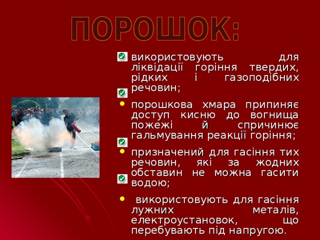 використовують для ліквідації горіння твердих, рідких і газоподібних речовин; порошкова хмара припиняє доступ кисню до вогнища пожежі й спричинює гальмування реакції горіння ; призначений для гасіння тих речовин, які за жодних обставин не можна гасити водою;  використовують для гасіння лужних металів, електроустановок, що перебувають під напругою.