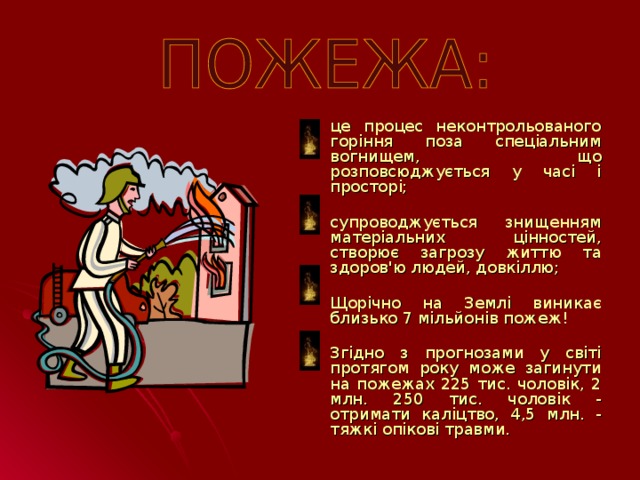 це процес неконтрольованого горіння поза спеціальним вогнищем, що розповсюджується у часі і просторі; супроводжується знищенням матеріальних цінностей, створює загрозу життю та здоров'ю людей, довкіллю; Щорічно на Землі виникає близько 7 мільйонів пожеж! Згідно з прогнозами у світі протягом року може загинути на пожежах 225 тис. чоловік, 2 млн. 250 тис. чоловік - отримати каліцтво, 4,5 млн. - тяжкі опікові травми.