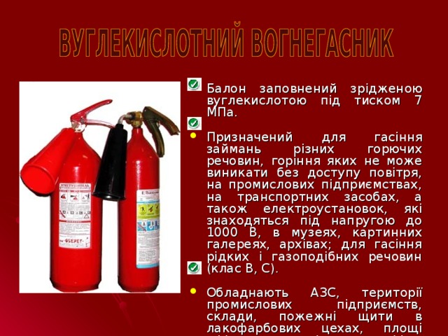 Балон заповнений зрідженою вуглекислотою під тиском 7 МПа. Призначений для гасіння займань різних горючих речовин, горіння яких не може виникати без доступу повітря, на промислових підприємствах, на транспортних засобах, а також електроустановок, які знаходяться під напругою до 1000 В, в музеях, картинних галереях, архівах; для гасіння рідких і газоподібних речовин (клас В, С). Обладнають АЗС, території промислових підприємств, склади, пожежні щити в лакофарбових цехах, площі офісних приміщень, офіси, квартири і т.д.