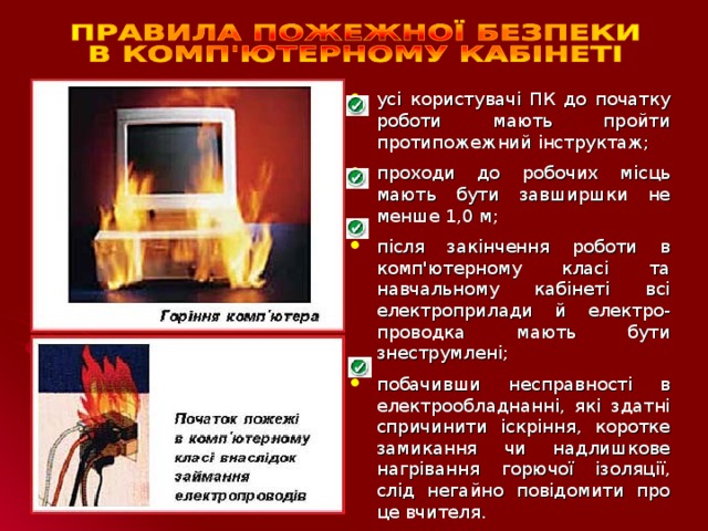 усі користувачі ПК до початку роботи мають пройти протипожежний інструктаж; проходи до робочих місць мають бути завширшки не менше 1,0 м; після закінчення роботи в комп'ютерному класі та навчальному кабінеті всі електроприлади й електро-проводка мають бути знеструмлені; побачивши несправності в електрообладнанні, які здатні спричинити іскріння, коротке замикання чи надлишкове нагрівання горючої ізоляції, слід негайно повідомити про це вчителя.