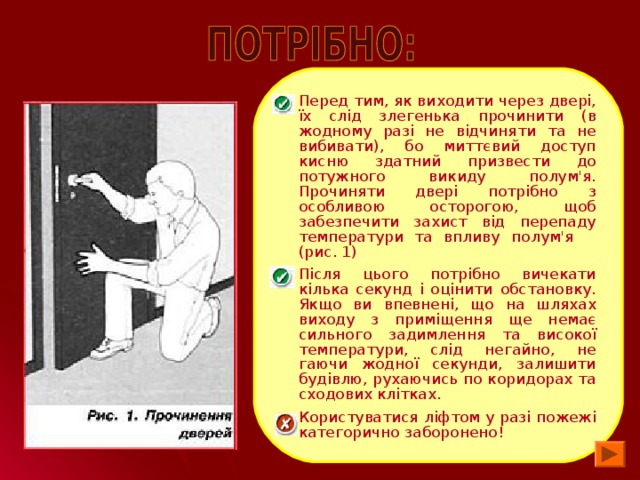 Перед тим, як виходити через двері, їх слід злегенька прочинити (в жодному разі не відчиняти та не вибивати), бо миттєвий доступ кисню здатний призвести до потужного викиду полум'я. Прочиняти двері потрібно з особливою осторогою, щоб забезпечити захист від перепаду температури та впливу полум'я (рис. 1) Після цього потрібно вичекати кілька секунд і оцінити обстановку. Якщо ви впевнені, що на шляхах виходу з приміщення ще немає сильного задимлення та високої температури, слід негайно, не гаючи жодної секунди, залишити будівлю, рухаючись по коридорах та сходових клітках. Користуватися ліфтом у разі пожежі категорично заборонено!