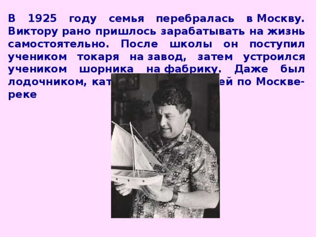 В 1925 году семья перебралась в Москву. Виктору рано пришлось зарабатывать на жизнь самостоятельно. После школы он поступил учеником токаря на завод, затем устроился учеником шорника на фабрику. Даже был лодочником, катал на лодке людей по Москве-реке