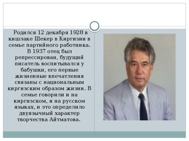 Родился 12 декабря 1928 в кишлаке Шекер в Киргизии в семье партийного работника. В 1937 отец был репрессирован, будущий писатель воспитывался у бабушки, его первые жизненные впечатления связаны с национальным киргизским образом жизни. В семье говорили и на киргизском, и на русском языках, и это определило двуязычный характер творчества Айтматова.