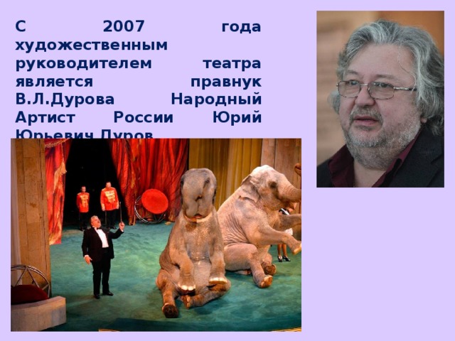 С 2007 года художественным руководителем театра является правнук В.Л.Дурова Народный Артист России Юрий Юрьевич Дуров