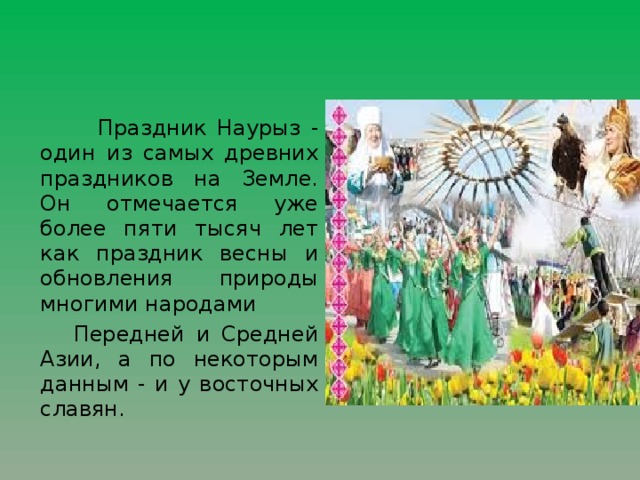 Праздник Наурыз - один из самых древних праздников на Земле. Он отмечается уже более пяти тысяч лет как праздник весны и обновления природы многими народами  Передней и Средней Азии, а по некоторым данным - и у восточных славян.