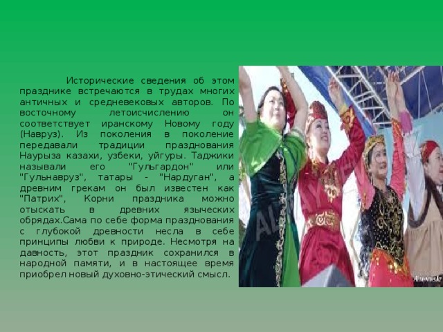 Исторические сведения об этом празднике встречаются в трудах многих античных и средневековых авторов. По восточному летоисчислению он соответствует иранскому Новому году (Навруз). Из поколения в поколение передавали традиции празднования Наурыза казахи, узбеки, уйгуры. Таджики называли его 