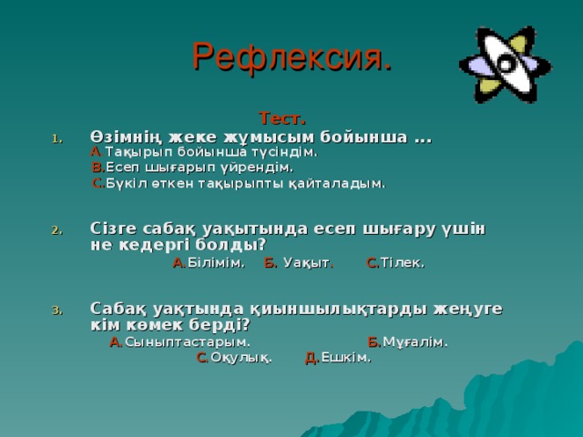 Рефлексия. Тест. Өзімнің жеке жұмысым бойынша ... А. Тақырып бойынша түсіндім.  В. Есеп шығарып үйрендім.  С. Бүкіл өткен тақырыпты қайталадым.   Сізге сабақ уақытында есеп шығару үшін не кедергі болды?  А. Білімім.  Б.  Уақыт . С. Тілек.   Сабақ уақтында қиыншылықтарды жеңуге кім көмек берді?   А. Сыныптастарым. Б. Мұғалім.  С. Оқулық. Д. Ешкім.