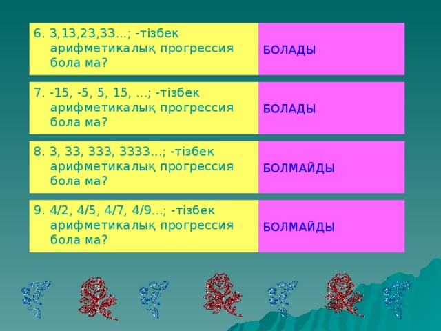 6. 3,13,23,33...; -тізбек арифметикалық прогрессия бола ма? БОЛАДЫ 7. -15, -5, 5, 15, ...; -тізбек арифметикалық прогрессия бола ма? БОЛАДЫ 8. 3, 33, 333, 3333...; -тізбек арифметикалық прогрессия бола ма? БОЛМАЙДЫ 9. 4/2, 4/5, 4/7, 4/9...; -тізбек арифметикалық прогрессия бола ма? БОЛМАЙДЫ