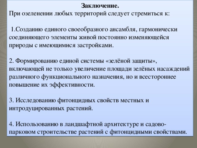 Заключение. При озеленении любых территорий следует стремиться к:  1.Созданию единого своеобразного ансамбля, гармонически соединяющего элементы живой постоянно изменяющейся природы с имеющимися застройками.  2. Формированию единой системы «зелёной защиты», включающей не только увеличение площади зелёных насаждений различного функционального назначения, но и всестороннее повышение их эффективности. 3. Исследованию фитонцидных свойств местных и интродуцированных растений. 4. Использованию в ландшафтной архитектуре и садово-парковом строительстве растений с фитонцидными свойствами.