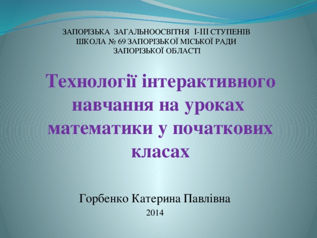 ЗАПОРІЗЬКА ЗАГАЛЬНООСВІТНЯ Ι-ΙΙΙ СТУПЕНІВ ШКОЛА № 69 ЗАПОРІЗЬКОЇ МІСЬКОЇ РАДИ ЗАПОРІЗЬКОЇ ОБЛАСТІ Технології інтерактивного навчання на уроках математики у початкових класах Горбенко Катерина Павлівна 2014