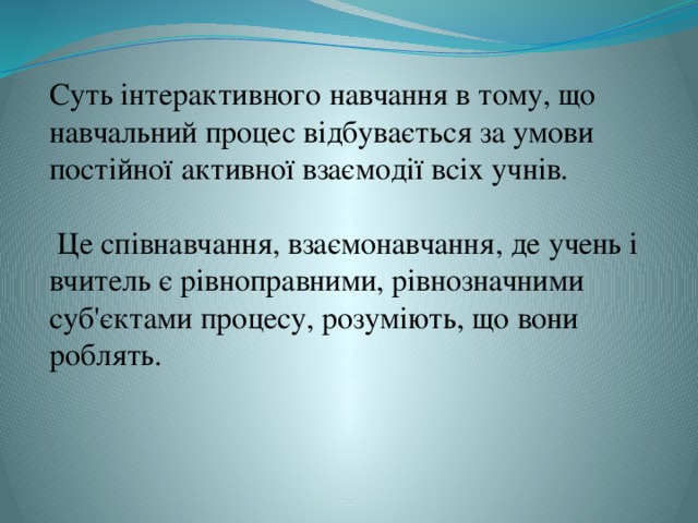 Суть інтерактивного навчання в тому, що навчальний процес відбувається за умови постійної активної взаємодії всіх учнів.   Це співнавчання, взаємонавчання, де учень і вчитель є рівноправними, рівнозначними суб'єктами процесу, розуміють, що вони роблять.