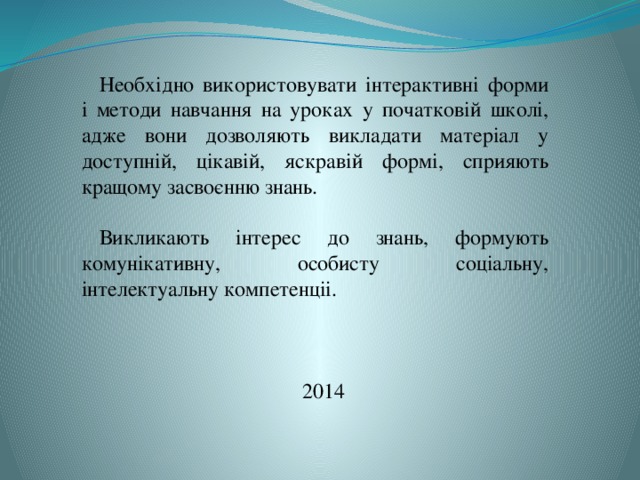 Необхідно використовувати інтерактивні форми і методи навчання на уроках у початковій школі, адже вони дозволяють викладати матеріал у доступній, цікавій, яскравій формі, сприяють кращому засвоєнню знань. Викликають інтерес до знань, формують комунікативну, особисту соціальну, інтелектуальну компетенціі. 2014