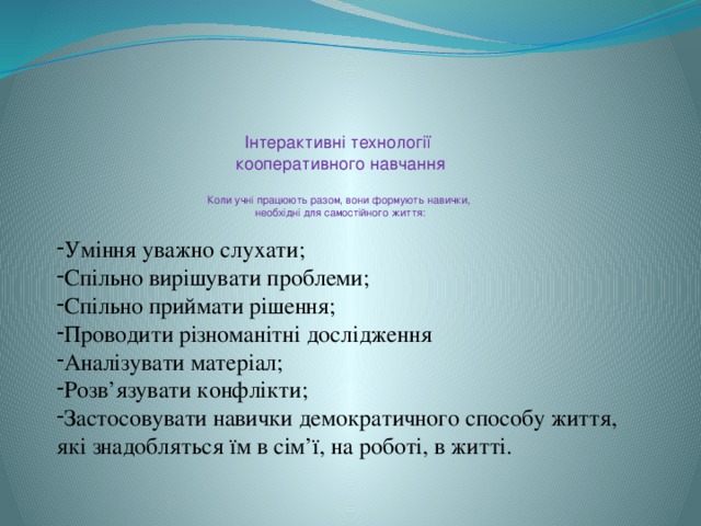 Інтерактивні технології  кооперативного навчання   Коли учні працюють разом, вони формують навички,  необхідні для самостійного життя:   Уміння уважно слухати; Спільно вирішувати проблеми; Спільно приймати рішення; Проводити різноманітні дослідження Аналізувати матеріал; Розв’язувати конфлікти; Застосовувати навички демократичного способу життя, які знадобляться їм в сім’ї, на роботі, в житті.