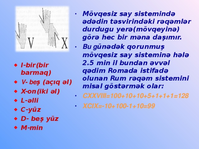 Mövqesiz say sistemində ədədin təsvirindəki rəqəmlər durdugu yerə(mövqeyinə) görə hec bir məna daşımır. Bu g ünədək qorunmuş mövqesiz say sisteminə hələ 2.5 min il bundan əvvəl qədim Romada istifadə olunan Rum rəqəm sistemini misal göstərmək olar: CXXVIII=100+10+10+5+1+1+1=128 XCIX=-10+100-1+10=99   I-bir(bir barmaq) V- be ş (açıq əl) X-on(iki əl) L-əlli C-yüz D- beş yüz M-min