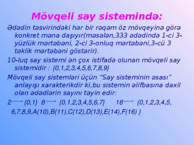 Mövqeli say sistemində: Ədədin təsvirindəki hər bir rəqəm öz mövqeyinə görə konkret məna daşıyır(məsələn,333 ədədində 1-ci 3-yüzlük mərtəbəni, 2-ci 3-onluq mərtəbəni,3-cü 3 təklik mərtəbəni göstərir). 10-luq say sistemi ən çox istifadə olunan mövqeli say sistemidir : {0,1,2,3,4,5,6,7,8,9} Mövqeli say sistemləri üçün “Say sisteminin əsası” anlayışı xarakterikdir ki,bu sistemin əlifbasına daxil olan ədədlərin sayını təyin edir: 2 {0,1} 8 {0,1,2,3,4,5,6,7} 16 {0,1,2,3,4,5,  6,7,8,9,A(10),B(11),C(12),D(13),E(14),F(16) }