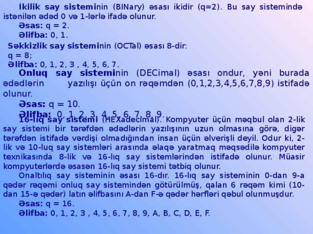 İkilik say sistemi nin (BINary) əsası ikidir (q=2). Bu say sistemində istənilən ədəd 0 və 1-lərlə ifadə olunur. Əsas: q = 2. Əlifba: 0, 1. Səkkizlik say sistemi nin (OCTal) əsası 8-dir: q = 8; Əlifba: 0, 1, 2, 3 , 4, 5, 6, 7. Onluq say sistemi nin (DECimal) əsası ondur, yəni burada ədədlərin yazılışı üçün on rəqəmdən (0,1,2,3,4,5,6,7,8,9) istifadə olunur. Əsas: q = 10. Əlifba: 0, 1, 2, 3, 4, 5, 6, 7, 8, 9. 16-lıq say sistemi (HEXadecimal). Kompyuter üçün məqbul olan 2-lik say sistemi bir tərəfdən ədədlərin yazılışının uzun olmasına görə, digər tərəfdən istifadə vərdişi olmadığından insan üçün əlverişli deyil. Odur ki, 2-lik və 10-luq say sistemləri arasında əlaqə yaratmaq məqsədilə kompyuter texnikasında 8-lik və 16-lıq say sistemlərindən istifadə olunur. Müasir kompyuterlərdə əsasən 16-lıq say sistemi tətbiq olunur. Onaltılıq say sisteminin əsası 16-dır. 16-lıq say sisteminin 0-dan 9-a qədər rəqəmi onluq say sistemindən götürülmüş, qalan 6 rəqəm kimi (10-dan 15-ə qədər) latın əlifbasını A-dan F-ə qədər hərfləri qəbul olunmuşdur. Əsas: q = 16. Əlifba: 0, 1, 2, 3 , 4, 5, 6, 7, 8, 9, A, B, C, D, E, F.