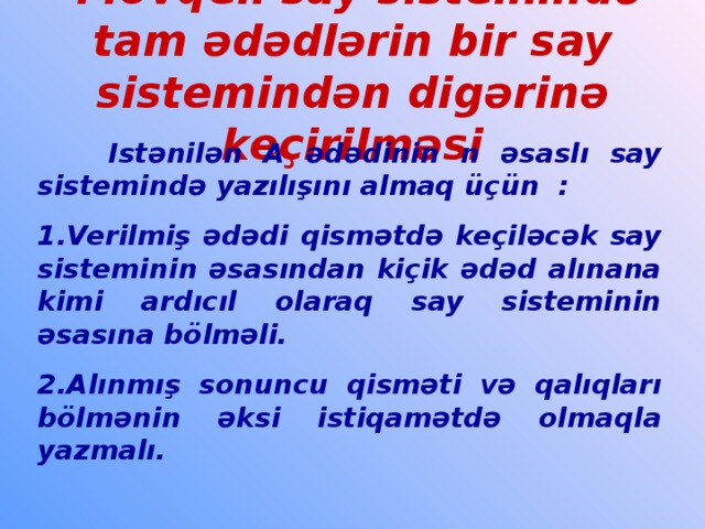 Mövqeli say sistemində tam ədədlərin bir say sistemindən digərinə keçirilməsi  Is tənilən A ədədinin n əsaslı say sistemində yazılışını almaq üçün : 1.Verilmiş ədədi qismətdə keçiləcək say sisteminin əsasından kiçik ədəd alınana kimi ardıcıl olaraq say sisteminin əsasına bölməli. 2.Alınmış  sonuncu  qisməti və qalıqları bölmənin əksi istiqamətdə olmaqla yazmalı.