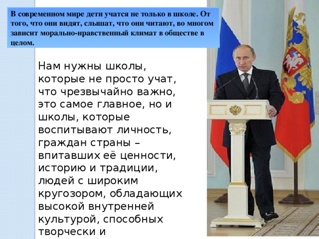 В современном мире дети учатся не только в школе. От того, что они видят, слышат, что они читают, во многом зависит морально-нравственный климат в обществе в целом. Нам нужны школы, которые не просто учат, что чрезвычайно важно, это самое главное, но и школы, которые воспитывают личность, граждан страны – впитавших её ценности, историю и традиции, людей с широким кругозором, обладающих высокой внутренней культурой, способных творчески и самостоятельно мыслить, считаем президент России Владимир Путин.