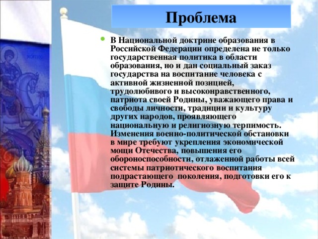 Проблема В Национальной доктрине образования в Российской Федерации определена не только государственная политика в области образования, но и дан социальный заказ государства на воспитание человека с активной жизненной позицией, трудолюбивого и высоконравственного, патриота своей Родины, уважающего права и свободы личности, традиции и культуру других народов, проявляющего национальную и религиозную терпимость. Изменения военно-политической обстановки в мире требуют укрепления экономической мощи Отечества, повышения его обороноспособности, отлаженной работы всей системы патриотического воспитания подрастающего поколения, подготовки его к защите Родины. Проблема