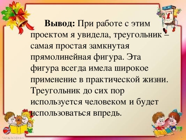 Вывод: При работе с этим проектом я увидела, треугольник – самая простая замкнутая прямолинейная фигура. Эта фигура всегда имела широкое применение в практической жизни.  Треугольник до сих пор используется человеком  и будет использоваться впредь .