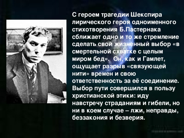 С героем трагедии Шекспира лирического героя одноименного стихотворения Б.Пастернака сближает одно и то же стремление сделать свой жизненный выбор «в смертельной схватке с целым миром бед». Он, как и Гамлет, ощущает разрыв «связующей нити» времен и свою ответственность за её соединение. Выбор пути совершился в пользу христианской этики: иду навстречу страданиям и гибели, но ни в коем случае – лжи, неправды, беззакония и безверия.