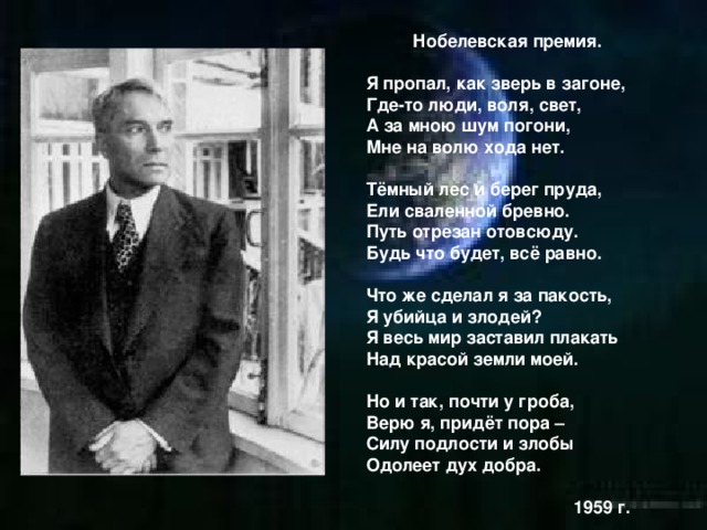 Нобелевская премия.  Я пропал, как зверь в загоне, Где-то люди, воля, свет, А за мною шум погони, Мне на волю хода нет.  Тёмный лес и берег пруда, Ели сваленной бревно. Путь отрезан отовсюду. Будь что будет, всё равно.  Что же сделал я за пакость, Я убийца и злодей? Я весь мир заставил плакать Над красой земли моей.  Но и так, почти у гроба, Верю я, придёт пора – Силу подлости и злобы Одолеет дух добра.   1959 г.