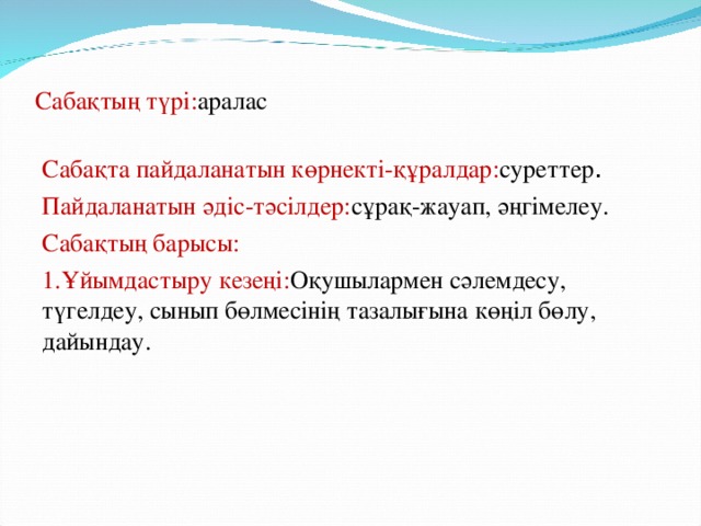 Сабақтың түрі: аралас Сабақта пайдаланатын көрнекті-құралдар: суреттер . Пайдаланатын әдіс-тәсілдер: сұрақ-жауап, әңгімелеу. Сабақтың барысы: 1.Ұйымдастыру кезеңі: Оқушылармен сәлемдесу, түгелдеу, сынып бөлмесінің тазалығына көңіл бөлу, дайындау.