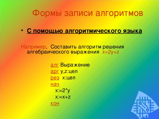 Формы записи алгоритмов С помощью алгоритмического языка  Например , Составить алгоритм решения алгебраического выражения x=2y+z  алг  Выражение  арг  y,z: цел  рез  x: цел  нач  x:= 2* y  x:=x+z  кон