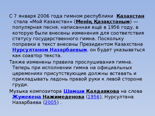   С 7 января 2006 года гимном республики  Казахстан  стала «Мой Казахстан» ( Менің Қазақстаным ) — популярная песня, написанная ещё в 1956 году, в которую были внесены изменения для соответствия статусу государственного гимна. Поскольку поправки в текст внесены Президентом Казахстана  Нурсултаном Назарбаевым , он будет указываться как соавтор текста. Также изменены правила прослушивания гимна. Теперь при исполнении гимна на официальных церемониях присутствующие должны вставать и прикладывать ладонь правой руки к левой стороне груди. Музыка композитора  Шамши  Калдаякова  на слова  Жумекена  Нажимеденова  ( 1956 ), Нурсултана Назарбаева ( 2005 ) .
