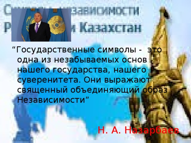 “ Государственные символы - это одна из незабываемых основ нашего государства, нашего суверенитета. Они выражают священный объединяющий образ Независимости” Н. А. Назарбаев