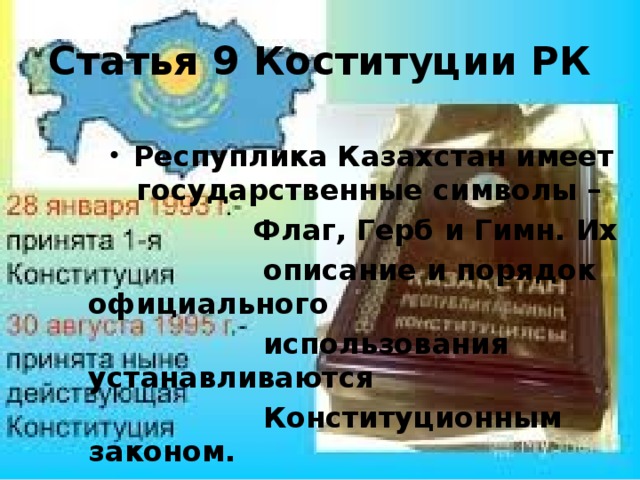 Статья 9 Коституции РК Респуплика Казахстан имеет государственные символы –  Флаг, Герб и Гимн. Их  описание и порядок официального  использования устанавливаются  Конституционным законом.