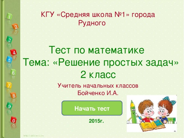 КГУ «Средняя школа №1» города Рудного Тест по математике  Тема: «Решение простых задач» 2 класс Учитель начальных классов Бойченко И.А. Начать тест  2015г.