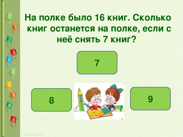 На полке было 16 книг. Сколько  книг останется на полке, если с  неё снять 7 книг?  7 9 8