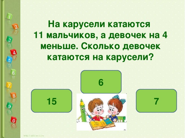 На карусели катаются 11 мальчиков, а девочек на 4 меньше. Сколько девочек катаются на карусели? 6 7 15