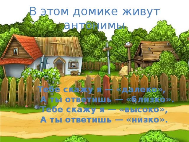 В этом домике живут антонимы Тебе скажу я — «далеко»,  А ты ответишь — «близко».  Тебе скажу я — «высоко»,  А ты ответишь — «низко».