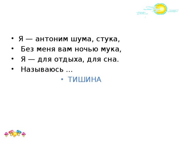 Я — антоним шума, стука,  Без меня вам ночью мука,  Я — для отдыха, для сна.  Называюсь ... ТИШИНА