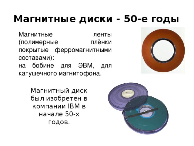Магнитные диски - 50-е годы Магнитные ленты (полимерные плёнки покрытые ферромагнитными составами): на бобине для ЭВМ, для катушечного магнитофона . Магнитный диск был изобретен в компании IBM в начале 50-х годов.