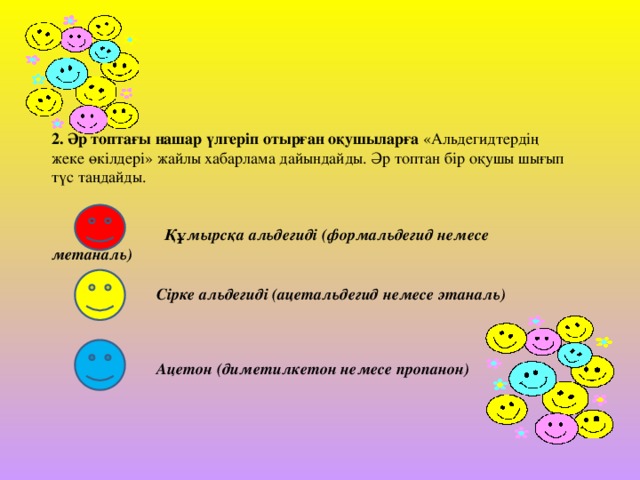 2. Әр топтағы нашар үлгеріп отырған оқушыларға «Альдегидтердің жеке өкілдері» жайлы хабарлама дайындайды. Әр топтан бір оқушы шығып түс таңдайды.   Құмырсқа альдегиді (формальдегид немесе метаналь)   Сірке альдегиді (ацетальдегид немесе этаналь)   Ацетон (диметилкетон немесе пропанон)