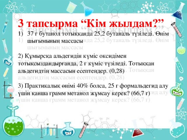 3 тапсырма “Кім жылдам?” 37 г бутанол тотыққанда 25,2 бутаналь түзіледі. Өнім шығымының массасы 2) Құмырсқа альдегидін күміс оксидімен тотықсыздандырғанда, 2 г күміс түзіледі. Тотыққан альдегидтің массасын есептеңдер. (0,28) 3) Практикалық өнімі 40% болса, 25 г формальдегид алу үшін қанша грамм метанол жұмсау керек? (66,7 г)