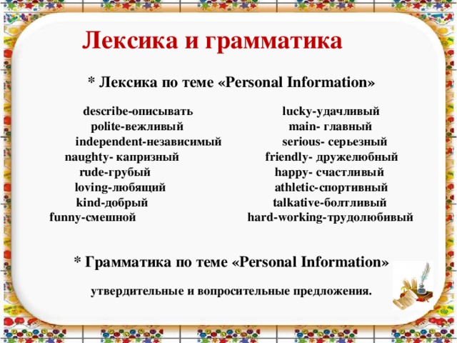 Лексика и грамматика  * Лексика по теме «Personal Information»   describe-описывать lucky-удачливый  polite-вежливый main- главный  independent-независимый serious- серьезный  naughty- капризный friendly- дружелюбный  rude-грубый happy- счастливый  loving-любящий athletic-спортивный  kind-добрый talkative-болтливый  funny-смешной hard-working-трудолюбивый    * Грамматика по теме «Personal Information»   утвердительные и вопросительные предложения.