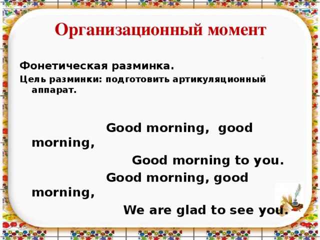 Организационный момент Фонетическая разминка. Цель разминки: подготовить артикуляционный аппарат.    Good morning, good morning,  Good morning to you.  Good morning, good morning,  We are glad to see you.