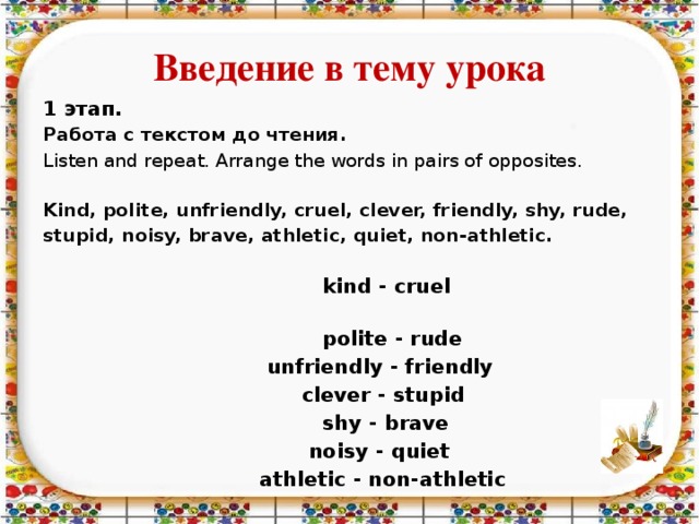 Введение в тему урока 1 этап. Работа с текстом до чтения. Listen and repeat. Arrange the words in pairs of opposites.  Kind, polite, unfriendly, cruel, clever, friendly, shy, rude, stupid, noisy, brave, athletic, quiet, non-athletic.   kind - cruel  polite - rude  unfriendly - friendly  clever - stupid  shy - brave  noisy - quiet  athletic - non-athletic