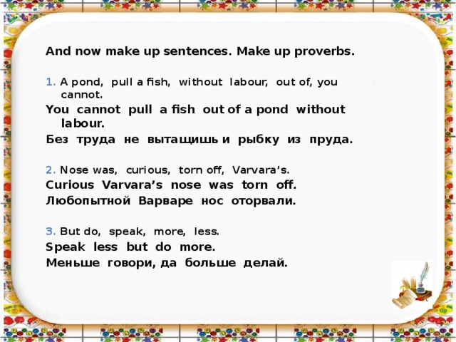 And now make up sentences. Make up proverbs.  1. A pond, pull a fish, without labour, out of, you cannot. You cannot pull a fish out of a pond without labour. Без труда не вытащишь и рыбку из пруда.  2. Nose was, curious, torn off, Varvara’s. Curious Varvara’s nose was torn off. Любопытной Варваре нос оторвали.  3. But do, speak, more, less. Speak less but do more. Меньше говори, да больше делай.