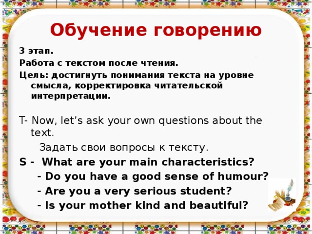 Обучение говорению 3 этап. Работа с текстом после чтения. Цель: достигнуть понимания текста на уровне смысла, корректировка читательской интерпретации.  T- Now, let’s ask your own questions about the text.  Задать свои вопросы к тексту. S - What are your main characteristics?  - Do you have a good sense of humour?  - Are you a very serious student?  - Is your mother kind and beautiful?