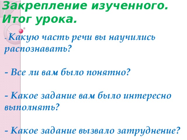 Закрепление изученного.  Итог урока. - Какую часть речи вы научились распознавать?   - Все ли вам было понятно?   - Какое задание вам было интересно выполнять?   - Какое задание вызвало затруднение?