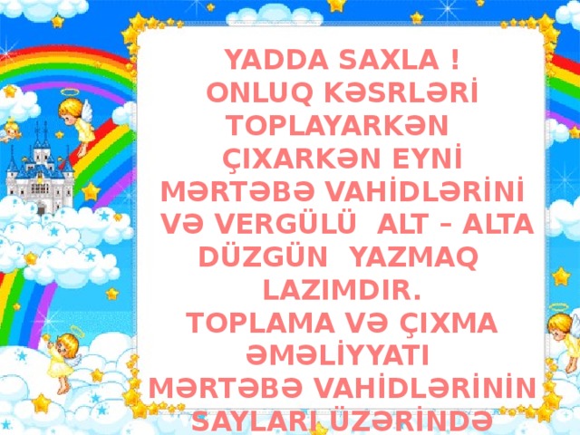 YADDA SAXLA ! ONLUQ KƏSRLƏRİ TOPLAYARKƏN ÇIXARKƏN EYNİ MƏRTƏBƏ VAHİDLƏRİNİ  VƏ VERGÜLÜ ALT – ALTA DÜZGÜN YAZMAQ LAZIMDIR. TOPLAMA VƏ ÇIXMA ƏMƏLİYYATI MƏRTƏBƏ VAHİDLƏRİNİN SAYLARI ÜZƏRİNDƏ YERİNƏ YETİRİLİR.