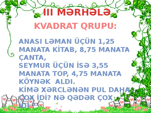 III MƏRHƏLƏ KVADRAT QRUPU: ANASI LƏMAN ÜçÜN 1,25 MANATA KİTAB, 8,75 MANATA çANTA, SEYMUR ÜÇÜN İSƏ 3,55 MANATA TOP, 4,75 MANATA KÖYNƏK ALDI. KİMƏ XƏRCLƏNƏN PUL DAHA ÇOX İDİ? NƏ QƏDƏR ÇOX İDİ ?