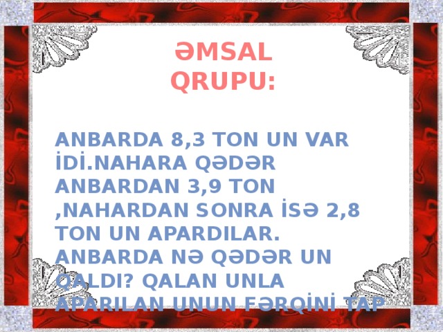 ƏMSAL QRUPU: ANBARDA 8,3 TON UN VAR İDİ.NAHARA QƏDƏR ANBARDAN 3,9 TON ,NAHARDAN SONRA İSƏ 2,8 TON UN APARDILAR. ANBARDA NƏ QƏDƏR UN QALDI? QALAN UNLA APARILAN UNUN FƏRQİNİ TAP