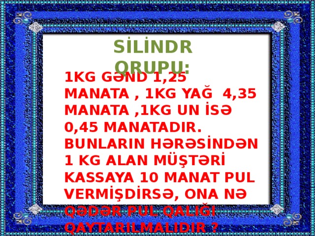 SİLİNDR QRUPU: 1KG GƏND 1,25 MANATA , 1KG YAĞ 4,35 MANATA ,1KG UN İSƏ 0,45 MANATADIR. BUNLARIN HƏRƏSİNDƏN 1 KG ALAN MÜŞTƏRİ KASSAYA 10 MANAT PUL VERMİŞDİRSƏ, ONA NƏ QƏDƏR PUL QALIĞI QAYTARILMALIDIR ?